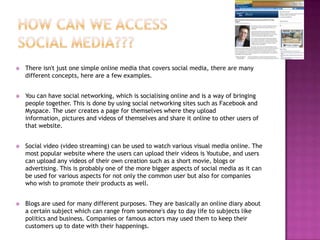 How can we access social media???There isn't just one simple online media that covers social media, there are many different concepts, here are a few examples.You can have social networking, which is socialising online and is a way of bringing people together. This is done by using social networking sites such as Facebook and Myspace. The user creates a page for themselves where they upload information, pictures and videos of themselves and share it online to other users of that website.Social video (video streaming) can be used to watch various visual media online. The most popular website where the users can upload their videos is Youtube, and users can upload any videos of their own creation such as a short movie, blogs or advertising. This is probably one of the more bigger aspects of social media as it can be used for various aspects for not only the common user but also for companies who wish to promote their products as well. Blogs are used for many different purposes. They are basically an online diary about a certain subject which can range from someone's day to day life to subjects like politics and business. Companies or famous actors may used them to keep their customers up to date with their happenings.  