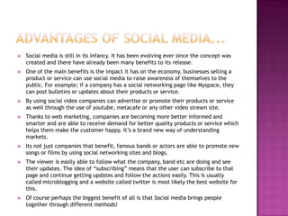 Advantages of social media...Social media is still in its infancy. It has been evolving ever since the concept was created and there have already been many benefits to its release. One of the main benefits is the impact it has on the economy, businesses selling a product or service can use social media to raise awareness of themselves to the public. For example; if a company has a social networking page like Myspace, they can post bulletins or updates about their products or service.By using social video companies can advertise or promote their products or service as well through the use of youtube, metacafe or any other video stream site. Thanks to web marketing, companies are becoming more better informed and smarter and are able to receive demand for better quality products or service which helps them make the customer happy. It’s a brand new way of understanding markets.Its not just companies that benefit, famous bands or actors are able to promote new songs or films by using social networking sites and blogs.The viewer is easily able to follow what the company, band etc are doing and see their updates. The idea of “subscribing” means that the user can subscribe to that page and continue getting updates and follow the actions easily. This is usually called microblogging and a website called twitter is most likely the best website for this.Of course perhaps the biggest benefit of all is that Social media brings people together through different methods!  