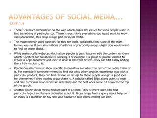 Advantages of social media... (cont’d)There is so much information on the web which makes life easier for when people want to find something in particular out. There is most likely everything you would want to know available online, this plays a huge part in social media.The most common used websites for this are wikis. Wikipedia.com is one of the most famous ones as it contains millions of articles of practically every subject you would want to find out more about. Wikis are basically websites which allow people to contribute or edit the content on them which is perfect for collaborative working. For example if a group of people wanted to create a large document and their in several different offices, they can edit easily adding there information to it. People can also find out about specific information and what the rest of the public think of it. For example if someone wanted to find out what other peoples experience was with a particular product, they can find reviews or ratings by those people and get a good idea for themselves if they wanted to purchase it. A website called Digg allows users to vote and rate particular news stories on relevancy and the best ones come out towards the top of the search.Another online social media medium used is a forum. This is where users can post particular topics and have a discussion about it. It can range from a query about help on an essay to a question on say how your favourite soap opera ending was like. 