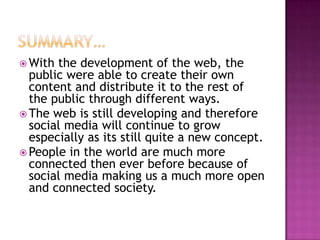 Summary…With the development of the web, the public were able to create their own content and distribute it to the rest of the public through different ways.The web is still developing and therefore social media will continue to grow especially as its still quite a new concept.People in the world are much more connected then ever before because of social media making us a much more open and connected society.