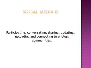 Social media is Participating, conversating, sharing, updating, uploading and connecting to endless communities.