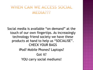 When Can we access social media???Social media is available “on demand” at the touch of our own fingertips. As increasingly technology friend society we have these products at hand to help us “SOCIALISE”. CHECK YOUR BAGSiPod? Mobile Phones? Laptops? Got it?YOU carry social mediums!