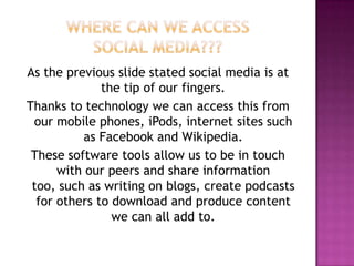 Where can we access social media???As the previous slide stated social media is at the tip of our fingers. Thanks to technology we can access this from our mobile phones, iPods, internet sites such as Facebook and Wikipedia. These software tools allow us to be in touch with our peers and share information too, such as writing on blogs, create podcasts for others to download and produce content we can all add to.