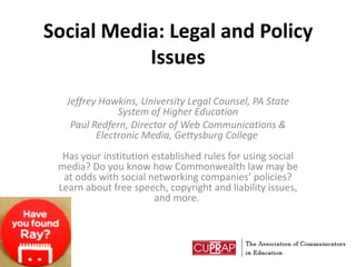 Social Media: Legal and Policy Issues Jeffrey Hawkins, University Legal Counsel, PA State System of Higher Education Paul Redfern, Director of Web Communications & Electronic Media, Gettysburg College Has your institution established rules for using social media? Do you know how Commonwealth law may be at odds with social networking companies’ policies? Learn about free speech, copyright and liability issues, and more.  