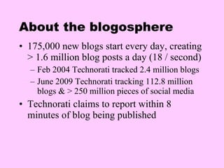 About the blogosphere 175,000 new blogs start every day, creating > 1.6 million blog posts a day (18 / second) Feb 2004 Technorati tracked 2.4 million blogs June 2009 Technorati tracking 112.8 million blogs & > 250 million pieces of social media Technorati claims to report within 8 minutes of blog being published  