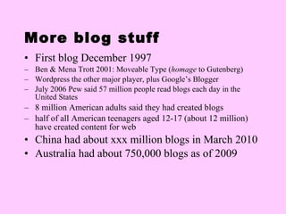 More blog stuff First blog December 1997 Ben & Mena Trott 2001: Moveable Type ( homage  to Gutenberg) Wordpress the other major player, plus Google’s Blogger July 2006 Pew said 57 million people read blogs each day in the United States 8 million American adults said they had created blogs half of all American teenagers aged 12-17 (about 12 million) have created content for web China had about xxx million blogs in March 2010 Australia had about 750,000 blogs as of 2009 