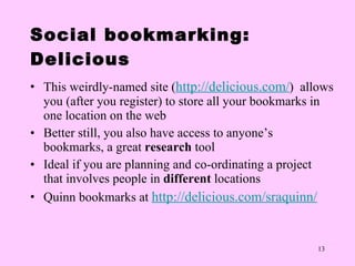 Social bookmarking: Delicious This weirdly-named site ( http://delicious.com / )  allows you (after you register) to store all your bookmarks in one location on the web Better still, you also have access to anyone ’s   bookmarks, a great  research  tool Ideal if you are planning and co-ordinating a project that involves people in  different  locations Quinn bookmarks at  http://delicious.com/sraquinn/   
