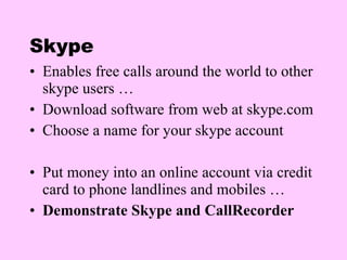Skype Enables free calls around the world to other skype users … Download software from web at skype.com Choose a name for your skype account Put money into an online account via credit card to phone landlines and mobiles … Demonstrate Skype and CallRecorder 