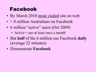 Facebook By March 2010  most visited  site on web > 8 million Australians on Facebook 6 million “active” users (Oct 2009) Active = use at least once a month But  half  of the 6 million use Facebook  daily  (average 22 minutes) Demonstrate  Facebook 