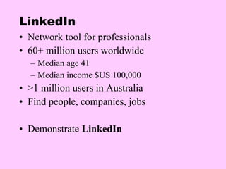 LinkedIn Network tool for professionals 60+ million users worldwide Median age 41 Median income $US 100,000 >1 million users in Australia Find people, companies, jobs Demonstrate  LinkedIn 