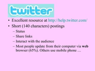 Excellent resource at  http://help.twitter.com/   Short (140 characters) postings Status Share links Interact with the audience Most people update from their computer via  web  browser (65%). Others use mobile phone … 