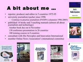 A bit about me … reporter, producer and editor in 5 countries 1975-95 university journalism teacher since 1996 Continue to practise journalism (PANPA columnist 1996-2005) published 14 books and 3 teaching manuals (almost all about journalism and technology) Another book due out in November 138 conference presentations in 26 countries 100 training courses in 8 countries consultant with Ifra Newsplex and Innovation International member Online News Association’s international committee 