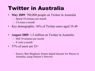 Twitter in Australia May 2009 :  780,000 people  on Twitter in Australia Spend 10 minutes  per  month 3.6 times a month K ey demographic :  36% of Twitter users aged 35-49 August 2009 : 1.5 million on Twitter in Australia Still 10 minutes  per  month 4 visits a month 57% of users are 35+ Source:  Ben Shepherd ,  former  d igital  d irector  for  Maxus  in  Australia , using  Nielsen’s Netview 