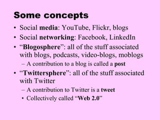 Some concepts Social  media : YouTube, Flickr, blogs Social  networking : Facebook, LinkedIn “ Blogosphere ”: all of the stuff associated with blogs, podcasts, video-blogs, moblogs A contribution to a blog is called a  post “ Twittersphere ”: all of the stuff associated with Twitter A contribution to Twitter is a  tweet Collectively called “ Web 2.0 ” 