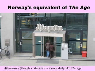 Norway’s equivalent of  The Age Aftenposten  (though a tabloid) is a serious daily like  The Age 