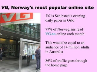 VG , Norway’s most popular online site VG  is Schibsted’s evening daily paper in Oslo 77% of Norwegians read  VG.no  online each month  This would be equal to an audience of 14 million adults in Australia 86% of traffic goes through the home page 