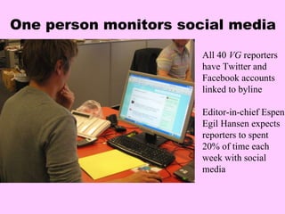 One person monitors social media All 40  VG  reporters have Twitter and Facebook accounts linked to byline Editor-in-chief Espen Egil Hansen expects reporters to spent 20% of time each week with social media 