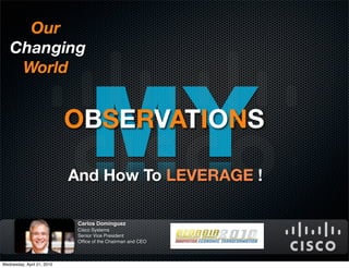 Our
   Changing




                                 MY
    World


                            OBSERVATIONS

                            And How To LEVERAGE !

                             Carlos Dominguez
                             Cisco Systems
                             Senior Vice President
                             Ofﬁce of the Chairman and CEO



Wednesday, April 21, 2010
 