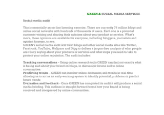 GREEN & SOCIAL MEDIA SERVICES

Social media audit

This is essentially an on-line listening exercise. There are currently 76 million blogs and
online social networks with hundreds of thousands of users. Each one is a potential
customer voicing and sharing their opinions about your product or service. What’s
more, these opinions are available for everyone, including bloggers, journalists and
opinion formers, to see.
GREEN’s social media audit will trawl blogs and other social media sites like Twitter,
Facebook, YouTube, MySpace and Digg to deliver a jargon-free analysis of what people
are really saying about your products or services and what steps you need to take to
protect your online reputation. The audit includes:

Tracking conversations – Using online research tools GREEN can find out exactly what
is being said about your brand on blogs, in discussion forums and in online
communities.
Predicting trends – GREEN can monitor online discussion and trends in real-time
allowing us to act as an early-warning system to identify potential problems or predict
future trends
Evaluation and feedback - Once GREEN has completed its audit it will produce a social
media briefing. This outlines in straight-forward terms how your brand is being
received and interpreted by online communities.
 