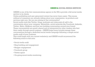 GREEN & SOCIAL MEDIA SERVICES

GREEN is one of the few communications agency in the UK to provide a full social media
service to its clients.
Online publishing and user-generated content has never been easier. This means
millions of consumers are already talking about your organisation, its products and
services right now. But are you joining in that conversation?
Social media tools like Twitter, blogs, podcasts and videocasts all add to the
conversation about your company. Meanwhile, social networks like Facebook, Linkedin,
Twitter, Mebo, MySpace and Live are building communities around your brand.
These conversations are saved, shared and re-interpreted by other readers who find
them easily through search engines – GREEN helps many brands manage these
conversations through a dedicated social media campaign following a simple social
media audit of your business.
This could begin with you current website(s) and GREEN would recommend the
following action in this area:

• Social media audit
• Blog building and engagement
• Blogger engagement
• Facebook group
• Twitter space
• On-going social media monitoring
 