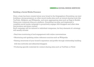 GREEN & SOCIAL MEDIA SERVICES

Building a Social Media Presence

Once a buzz has been created about your brand in the blogosphere Greenblog can start
building a strong presence on other social media sites such as content sharing tools like
YouTube, MySpace and Wikipedia, and news aggregating sites such as Digg or Reddit.
Using your corporate blog as a platform, Greenblog can plan and implement a
complete social media campaign to proactively engage with bloggers and other sites
that produce and share content.
Each campaign will be tailored to individual companies, but key elements of a strategy
will usually include:

• Real-time monitoring of and engagement with online conversations
• Monitoring and updating online reference sources such as Wikipedia
• Raising awareness of your brand’s reputation and profile through relationship building
 with key networks and influential bloggers
• Producing specific materials for content sharing sites such as YouTube or Flickr
 