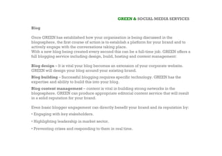 GREEN & SOCIAL MEDIA SERVICES

Blog

Once GREEN has established how your organisation is being discussed in the
blogosphere, the first course of action is to establish a platform for your brand and to
actively engage with the conversations taking place.
With a new blog being created every second this can be a full-time job. GREEN offers a
full blogging service including design, build, hosting and content management:

Blog design – It is vital your blog becomes an extension of your corporate website.
GREEN will design your blog around your existing brand.
Blog building – Successful blogging requires specific technology. GREEN has the
expertise and ability to build this into your blog.
Blog content management – content is vital in building strong networks in the
blogosphere. GREEN can produce appropriate editorial content service that will result
in a solid reputation for your brand.

Even basic blogger engagement can directly benefit your brand and its reputation by:
• Engaging with key stakeholders.
• Highlighting leadership in market sector.
• Preventing crises and responding to them in real time.
 