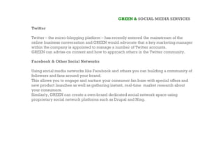 GREEN & SOCIAL MEDIA SERVICES

Twitter

Twitter – the micro-blogging platform – has recently entered the mainstream of the
online business conversation and GREEN would advocate that a key marketing manager
within the company is appointed to manage a number of Twitter accounts.
GREEN can advise on content and how to approach others in the Twitter community.

Facebook & Other Social Networks

Using social media networks like Facebook and others you can building a community of
followers and fans around your brand.
This allows you to engage and nurture your consumer fan base with special offers and
new product launches as well as gathering instant, real-time market research about
your consumers.
Similarly, GREEN can create a own-brand dedicated social network space using
proprietary social network platforms such as Drupal and Ning.
 