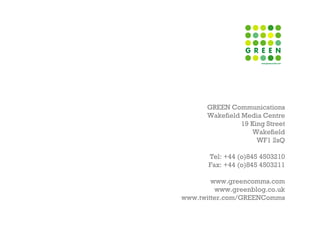 GREEN Communications
      Wakefield Media Centre
                19 King Street
                   Wakefield
                     WF1 2sQ

       Tel: +44 (o)845 4503210
       Fax: +44 (o)845 4503211

        www.greencomms.com
         www.greenblog.co.uk
www.twitter.com/GREENComms
 