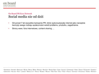 On Board PR Ecco Network  Social media nie od dziś Od ponad 7 lat wszystkie kampanie PR, które wykorzystywały internet jako narzędzie tworzyły swego rodzaju społeczności wokół problemu, produktu, zagadnienia. Strony www, fora internetowe, content sharing…. 