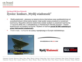 On Board PR Ecco Network  Żywiec: konkurs „Wyślij wiadomość” Wyślij wiadomość  -  pierwsza na świecie strona internetowa www.wyslijwiadomosc.pl, za pośrednictwem której każdy będzie mógł wysłać swoje przesłanie w przestrzeń kosmiczną. Wszystkie zebrane wiadomości  zostały  wysłane w przestrzeń kosmiczną 11 stycznia 2006 roku z radioteleskopu w Państwowym Ośrodku Kontroli  i Testów Kosmicznych w Evpatorii na Krymie.  Wysłano w kosmos  ponad 50 000 nadesłanych przez internautów wiadomości . Finał w realu - na Krymie  na czaszy największego w Europie radioteleskopu   
