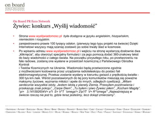 On Board PR Ecco Network  Żywiec: konkurs „Wyślij wiadomość” Strona  www.wyslijwiadomosc.pl   była dostępna w języku angielskim, hiszpańskim, niemieckim i rosyjskim. zarejestrowano prawie 100 tysięcy odsłon. (pierwszy tego typu projekt na świecie) Dzięki Internetowi wszyscy mają szansę zostawić po sobie trwały ślad w kosmosie.  Po wpisaniu adresu  www.wyslijwiadomosc.pl  i wejściu na stronę wystarczą dosłownie dwa „kliknięcia”, aby otworzyć specjalny formularz i za jego pomocą dodać 360-znakowy tekst do bazy wiadomości z całego świata. Na początku przyszłego roku, po przetworzeniu na fale radiowe, zostaną one wysłane w przestrzeń kosmiczną z Państwowego Ośrodka Kontroli  i Testów Kosmicznych na Ukrainie. Wiadomości będą przetworzone zgodnie  z możliwościami kodowania przez urządzenia radioteleskopu do postaci fali elektromagnetycznej. Przekaz zostanie wysłany w kierunku gwiazd z prędkością światła - 300 tys.km./sek. Wśród pozostawionych do tej pory komunikatów mieszają się poważne maksymy życiowe, wyznania miłości i apele do innych, odległych cywilizacji. „ Witam serdecznie wszystkie istoty. Jestem istotą z planety Ziemia. Przesyłam pozdrowienia i przekazuję znak pokoju”, „Carpe Diem”, „Tu byłem i piwo Żywiec piłem”, „Kocham Magdę” . “ pi=  3,141592654V= a*t  S= V*T  'omega'= 2'pi'/T  V= R*'omega'” „Najważniejszą w świecie rzeczą nie jest to, gdzie teraz jesteśmy, lecz dokąd zmierzamy”.  