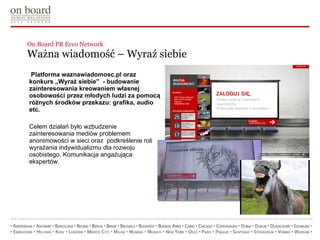 On Board PR Ecco Network  Ważna wiadomość – Wyraź siebie   Platforma waznawiadomosc.pl oraz konkurs „Wyraź siebie”  -  budowanie zainteresowania kreowaniem własnej osobowości przez młodych ludzi za pomocą różnych środków przekazu: grafika, audio etc.  Celem działań było wzbudzenie zainteresowania mediów problemem anonimowości w sieci oraz  podkreślenie roli wyrażania indywidualizmu dla rozwoju osobistego. Komunikacja angażująca ekspertów. 