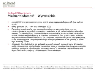 On Board PR Ecco Network  Ważna wiadomość – Wyraź siebie ponad 2700 prac zamieszczonych na stronie  www.waznawiadomosc.pl  , jury wybrało sześć.  formy graficzne (ok. 1700) oraz teksty (ok. 900). Zamysłem organizatorów było stworzenie miejsca na wyrażenie siebie poprzez zakomunikowanie innym ludziom swojego przesłania, w jak najbardziej niepowtarzalny sposób. Codziennie każdy z zarejestrowanych uczestników konkursu mógł zamieścić na stronie internetowej jedną pracę  w dowolnej formie (tekst, film, grafika, audio, zdjęcie).  Nagrody dzienne typowali internauci, zaś co tydzień jury wyłaniało jedną zwycięską pracę, której autor wygrywał kampanię medialną z własnym przekazem w roli głównej, a oprócz tego markowy skuter. „ Cieszy to, że młodzi ludzie nie  pokazali w swoich pracach  egocentryzmu. Wyrażając siebie niekoniecznie mieli potrzebę mówienia o sobie, a raczej zwrócenia uwagi na ważkie problemy społeczne: nietolerancję, kłamstwo, obłudę”  – komentuje zwycięskie prace dr Agata Grabowska, socjolog z Uniwersytetu Warszawskiego.  