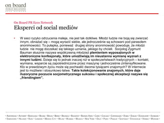 On Board PR Ecco Network  Eksperci od social mediów  W sieci ryzyko odrzucenia maleje, nie jest tak dotkliwe. Młodzi ludzie nie boją się zwierzać innym, obnażać się – mogą wyrazić siebie, ale jednocześnie są schowani pod parasolem anonimowości. To pułapka, ponieważ  drugiej strony anonimowość powoduje, że młodzi ludzie  nie mogę doczekać się takiego uznania, jakiego by chcieli.  Socjolog Zygmunt Bauman słusznie nazywa współczesną młodzież  plemieniem wyposażonych w elektroniczne konfesjonały, które umożliwiają im nieustanna wymianę wyznań z innymi ludźmi.  Dzieje się to jednak inaczej niż w społeczeństwach tradycyjnych – kontakt, wymiana, wsparcie są zapośredniczone przez maszynę i jednocześnie zintensyfikowane. Kto w prawdziwym życiu może się pochwalić dwoma tysiącami znajomych? W internecie jest to możliwie i stosunkowo łatwe.  Takie kolekcjonowanie znajomych, które daje iluzoryczne poczucie socjometrycznego sukcesu i społecznej akceptacji nazywa się „friendingiem”.  