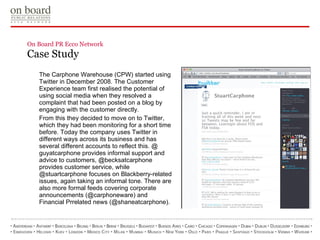 On Board PR Ecco Network  Case Study  The Carphone Warehouse (CPW) started using Twitter in   December 2008. The Customer Experience team first realised the   potential of using social media when they resolved a complaint that   had been posted on a blog by engaging with the customer directly. From this they decided to move on to Twitter, which they had been   monitoring for a short time before.   Today the company uses Twitter in different ways across its   business and has several different accounts to reflect this. @   guyatcarphone provides informal support and advice to   customers, @becksatcarphone provides customer service, while   @stuartcarphone focuses on Blackberry-related issues, again   taking an informal tone. There are also more formal feeds covering   corporate announcements (@carphoneware) and Financial Prrelated   news (@shaneatcarphone).  