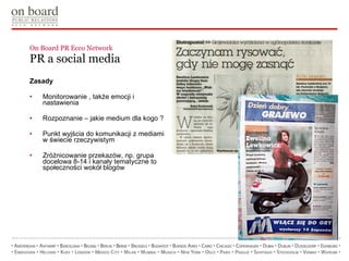 On Board PR Ecco Network  PR a social media Zasady Monitorowanie , także emocji i nastawienia Rozpoznanie – jakie medium dla kogo ? Punkt wyjścia do komunikacji z mediami w świecie rzeczywistym Zróżnicowanie przekazów, np. grupa docelowa 8-14 i kanały tematyczne to społeczności wokół blogów 