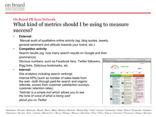 On Board PR Ecco Network  What kind of metrics should I be using to measure success? External:   Manual audit of qualitative online activity (eg. blog quotes, tweets, general sentiment and attitude towards your brand, etc.) Competitor activity Search results (eg. how many search results on Google and their prominence) Obvious numbers, such as Facebook fans, Twitter followers, Digg links, Delicious bookmarks, etc Internal: Site analytics including search rankings Internal KPIs (such as number of sales leads from  the web –both through paid-for search and organic  referrals, scores from   customer satisfaction surveys,  customer retention rates) Twitrratr is a simple tool which allows   you to see  the tone of voice of what   is being said  about you on Twitter 