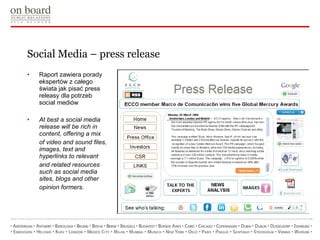 Social Media – press release Raport zawiera porady ekspertów z całego świata jak pisać press releasy dla potrzeb social mediów At best a social media release will be rich in content, offering a mix of video and sound files, images, text and hyperlinks to relevant and related resources such as social media sites, blogs and other opinion formers. 