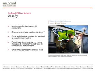 On Board PR Ecco Network  Zasady Monitorowanie , także emocji i nastawienia Rozpoznanie – jakie medium dla kogo ? Punkt wyjścia do komunikacji z mediami w świecie rzeczywistym Zróżnicowanie przekazów, np. grupa docelowa 8-14 i kanały tematyczne to społeczności wokół blogów Umiejętne przenoszenie akcji do reala 