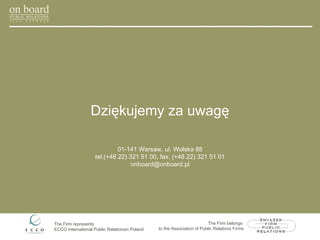 Dziękujemy za uwagę 01-141 Warsaw, ul. Wolska 88 tel.(+48 22) 321 51 00, fax. (+48 22) 321 51 01 [email_address] The Firm represents  ECCO International Public Relations in Poland The Firm belongs  to the Association of Public Relations Firms 