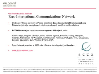 On Board PR Ecco Network Ecco International Communications Network On Board PR jest jedynym w Polsce członkiem  Ecco International Communications Network  - jednej z największych międzynarodowych sieci firm public relations ECCO Network  jest reprezentowana w  ponad 40 krajach , m.in.:  Austrii, Belgii, Bułgarii, Chinach, Danii, Japonii, Egipcie, Finlandii, Francji, Hiszpanii, Holandii, Niemczech, na Węgrzech, we Włoszech, Norwegii, Portugalii, RPA, Singapurze, Szwecji, Szwajcarii, Syrii, Wielkiej Brytanii, USA. Ecco Network powstała w 1989 roku. Główną siedzibą sieci jest  Londyn. www.ecco-network.com 