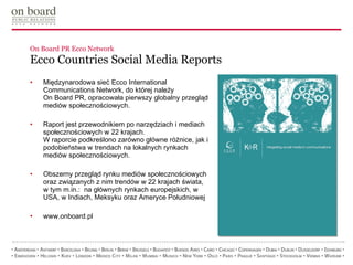 On Board PR Ecco Network Ecco Countries Social Media Reports Międzynarodowa sieć Ecco International Communications Network, do której należy  On Board PR, opracowała pierwszy globalny przegląd mediów społecznościowych.  Raport jest przewodnikiem po narzędziach i mediach społecznościowych w 22 krajach.  W raporcie podkreślono zarówno główne różnice, jak i podobieństwa w trendach na lokalnych rynkach mediów społecznościowych. Obszerny przegląd rynku mediów społecznościowych oraz związanych z nim trendów w 22 krajach świata,  w tym m.in.:  na głównych rynkach europejskich, w USA, w Indiach, Meksyku oraz Ameryce Południowej www.onboard.pl 