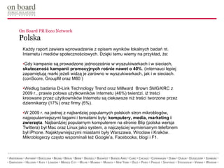 On Board PR Ecco Network  Polska Każdy raport zawiera wprowadzenie z opisem wyników lokalnych badań nt. Internetu i mediów społecznościowych. Dzięki temu wiemy na przykład, że: Gdy kampanie są prowadzone jednocześnie w wyszukiwarkach i w sieciach,  skuteczność kampanii promocyjnych rośnie nawet o 40% . (internauci lepiej zapamiętują marki jeżeli widzą je zarówno w wyszukiwarkach, jak i w sieciach. (conScore, GroupM oraz M80 ) Według badania D-Link Technology Trend oraz Millward  Brown SMG/KRC z 2009 r., prawie połowa użytkowników Internetu (46%) twierdzi, iż treści kreowane przez użytkowników Internetu są ciekawsze niż treści tworzone przez dziennikarzy (17%) oraz firmy (5%). W 2009 r. na jednej z najbardziej popularnych polskich stron mikroblogów, najpopularniejszymi tagami i tematami były:  komputery, media, marketing i zwierzęta . Najbardziej popularnym komputerem na stronie Blip (polska wersja Twittera) był Mac oraz Linux jako system, a najczęściej wymienianym telefonem był iPhone. Najaktywniejszymi miastami były Warszawa, Wrocław i Kraków. Mikroblogerzy często wspominali też Google’a, Facebooka, blogi i F1. 