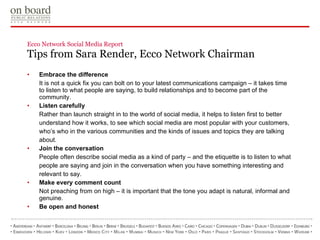 Ecco Network Social Media Report  Tips from Sara Render, Ecco Network Chairman Embrace the difference It is not a quick fix you can bolt on to your latest communications campaign – it takes time to listen to what people are saying, to build relationships and to become part of the community. Listen carefully Rather than launch straight in to the world of social media, it helps to listen first to better understand how it works, to see which social media are most popular with your customers, who’s who in the various communities and the kinds of issues and topics they are talking about.  Join the conversation People often describe social media as a kind of party – and the etiquette is to listen to what people are saying and join in the conversation when you have something interesting and relevant to say.  Make every comment count Not preaching from on high – it is important that the tone you adapt is natural, informal and genuine. Be open and honest 