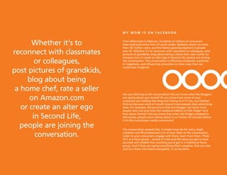 MY MOM is On faCeBOOk.


       Whether it’s to        From Millennials to Matures, hundreds of millions of consumers
                              have embraced some form of social media. MySpace alone has more
                              than 167 million users, and the fastest growing segment is people

reconnect with classmates     over 35. Whether it’s to reconnect with classmates or colleagues, post
                              pictures of grandkids, blog about being a home chef, rate a seller on
                              Amazon.com or create an alter ego in Second Life, people are joining
        or colleagues,        the conversation. The conversation is affecting companies, positively
                              or negatively, and influencing consumers in more ways than we

post pictures of grandkids,
                              could have imagined.



     blog about being
 a home chef, rate a seller
                              Are you listening to the conversation? Do you know what the bloggers
      on Amazon.com           are saying about your brand? Do you know how many of your
                              customers are reading that blog and linking to it? If not, you’d better

   or create an alter ego
                              find out because word of mouth impacts more people than advertising
                              does. For example, did you know that one blogger can reach more
                              people with one post than the weekend edition of USA Today? And

       in Second Life,        how about Twitter? Did you know that when the bridge collapsed in
                              Minnesota, people were talking about it on Twitter 35 minutes before
                              it hit the mainstream media newsrooms?

  people are joining the      The conversation spreads fast. A simple must-do for every single

        conversation.         marketer and PR professional is to at least listen to the conversation.
                              Listen to your consumers; engage with them, learn from them. Think
                              of it as a focus group – except it’s free and the input you get is more
                              accurate and reliable than anything you’d get in a traditional focus
                              group. And if they are saying something that’s negative, find out why
                              and turn them into brand evangelists. It can be done.
 