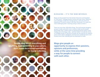 B lO g g i n g – i t ’ s t h e n e W M Ys PaC e .

                                           Blogs can free people from the limited interaction and boredom
                                           of “old school” message boards, forums and chat rooms. Platforms
                                           such as Blogger enable the average person, with zero technical
                                           experience, to launch a blog in less than 30 seconds. For many, the
                                           most challenging task in starting a blog is what to name it.


                                           There are more than 100 million blogs. The most popular blogging
                                           groups include moms (the mom-o-sphere makes up the largest
                                           percentage with 3 million posts on parenting and 32 million moms
                                           reading up to five blogs a day – and that doesn’t include the moms
                                           on iVillage); brides (77 percent of brides use the Internet for research
                                           and to solicit others’ feedback); and the home chef/entertainer and
                                           foodies (more than 500,000 posts are dedicated to food).




      People blog about everything and     Blogs give people an
anything, from parenting to pop culture,   opportunity to express their passions,
     from home decorating/remodeling       opinions and preferences,
                    to stamp collecting.   while at the same time providing
                                           a way for people to connect
                                           with each other.
 