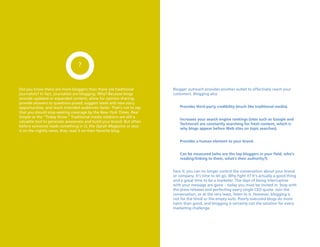 ?


Did you know there are more bloggers than there are traditional         Blogger outreach provides another outlet to effectively reach your
journalists? In fact, journalists are blogging. Why? Because blogs      customers. Blogging also:
provide updated or expanded content, allow for opinion sharing,
provide answers to questions posed, suggest leads and new story
opportunities, and reach intended audiences faster. That’s not to say       Provides third-party credibility (much like traditional media).
that you should stop seeking coverage by the New York Times, Real
Simple or the “Today Show.” Traditional media relations are still a
                                                                            increases your search engine rankings (sites such as google and
valuable tool to generate awareness and build your brand. But often
                                                                            technorati are constantly searching for fresh content, which is
before someone reads something in O, the Oprah Magazine or sees
                                                                            why blogs appear before Web sites on topic searches).
it on the nightly news, they read it on their favorite blog.

                                                                            Provides a human element to your brand.


                                                                            Can be measured (who are the top bloggers in your field, who’s
                                                                            reading/linking to them, what’s their authority?).


                                                                        Face it; you can no longer control the conversation about your brand
                                                                        or company. It’s time to let go. Why fight it? It’s actually a good thing
                                                                        and a great time to be a marketer. The days of being interruptive
                                                                        with your message are gone – today you must be invited in. Stop with
                                                                        the press releases and perfecting every single CEO quote. Join the
                                                                        conversation, or at the very least, listen to it. However, blogging is
                                                                        not for the timid or the empty suits. Poorly executed blogs do more
                                                                        harm than good, and blogging is certainly not the solution for every
                                                                        marketing challenge.
 