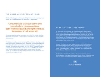 t h e s i n g l e M O s t i M P O r ta n t t h i n g .

Whether it’s blogger outreach, enabling micro media or social groups
online, all of these elements are aspects of a larger trend.


  Consumers are taking an active and
     central role in communications,
                                                                          W e P r aC t i C e W h at W e P r e aC h .
both with brands and among themselves.
      remember, it’s all about Me.                                        So, why listen to us? Simple. We know what we’re talking about.
                                                                          We have been providing WOM solutions and social media expertise
                                                                          to our clients long before it became the cool thing to do. We are an
Consumers see themselves as more in control of the media – both as
                                                                          agency full of bloggers, Second Life junkies, Facebook addicts and
recipients and creators – and successful marketers will plug into that
                                                                          Twitter gurus. By actively participating in the field, we have firsthand
phenomenon.
                                                                          experience within new media, and therefore are able to offer better
                                                                          solutions and ideas to our clients.
Think about what you could be doing. Who is talking about you, and
how else can you interact with your audience? You have probably put
                                                                          Some of the clients we have helped connect with their consumers
some thought to this but need someone to guide you through this
                                                                          and spread WOM include: NESTLÉ , MTD Products Inc (Troy-Bilt ,
                                                                                                                ®                          ®


process. This is where we come in. As a full service integrated agency,
                                                                          Yard-Man , Yard Machines and White Outdoor brands), Libbey,
                                                                                    ®                  ®                   ®

we’re problem solvers who understand where WOM might fit into
                                                                          Oster , Pfaltzgraff, Step2 , Tarkett , Alltel and the Convention and
                                                                                                   ®        ®
                                                                               ®

your brand’s marketing strategy. We’re media neutral. In other
                                                                          Visitors Bureau of Greater Cleveland.
words, we use the tactics that fit the message and the audience, not
the tactics we happen to sell.
                                                                          Ready to hear more? Let’s continue this conversation in person.
                                                                          We’re happy to share specific examples of our clients’ challenges and
                                                                          how we helped to solve their problems. What’s your challenge?
 