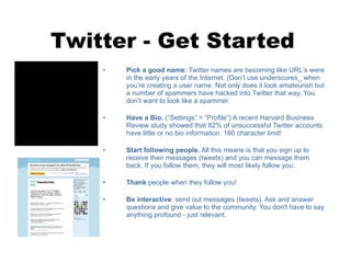 Twitter - Get Started Pick a good name:  Twitter names are becoming like URL ’s  were in the early years of the Internet. (Don ’t  use underscores_ when you ’r e creating a user name. Not only does it look amateurish but a number of spammers have hacked into Twitter that way. You don ’t  want to look like a spammer. Have a Bio.  (“Settings” > “Profile”) A recent Harvard Business Review study showed that 82% of unsuccessful Twitter accounts have little or no bio information. 160 character limit! Start following people.  All this means is that you sign up to receive their messages (tweets) and you can message them back. If you follow them, they will most likely follow you.  Thank  people when they follow you! Be interactive : send out messages (tweets). Ask and answer questions and give value to the community. You don't have to say anything profound - just relevant. 