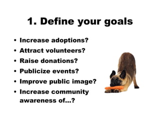 1. Define your goals Increase adoptions?  Attract volunteers?  Raise donations?  Publicize events? Improve public image? Increase community  awareness of…? 